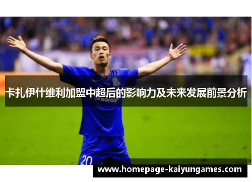 卡扎伊什维利加盟中超后的影响力及未来发展前景分析 卡扎伊什维利加盟中超后的影响力及未来发展前景分析