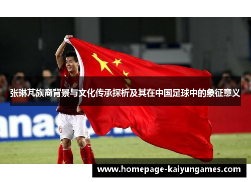 张琳芃族裔背景与文化传承探析及其在中国足球中的象征意义 张琳芃族裔背景与文化传承探析及其在中国足球中的象征意义