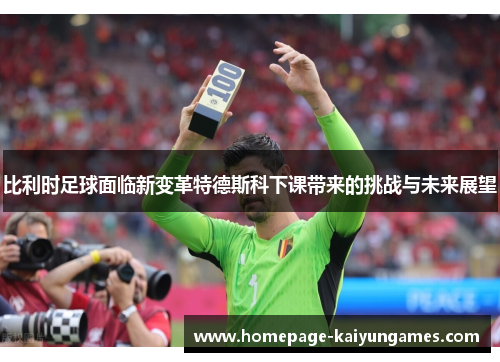 比利时足球面临新变革特德斯科下课带来的挑战与未来展望