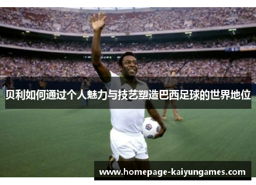 贝利如何通过个人魅力与技艺塑造巴西足球的世界地位 贝利如何通过个人魅力与技艺塑造巴西足球的世界地位