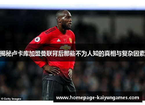 揭秘卢卡库加盟曼联背后那些不为人知的真相与复杂因素 揭秘卢卡库加盟曼联背后那些不为人知的真相与复杂因素