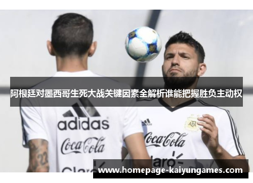 阿根廷对墨西哥生死大战关键因素全解析谁能把握胜负主动权