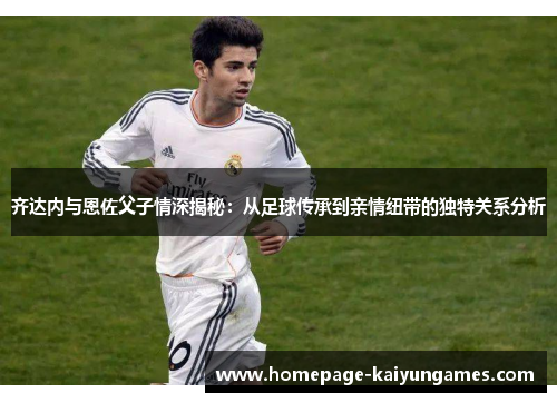 齐达内与恩佐父子情深揭秘:从足球传承到亲情纽带的独特关系分析 齐达内与恩佐父子情深揭秘:从足球传承到亲情纽带的独特关系分析