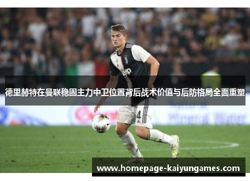 德里赫特在曼联稳固主力中卫位置背后战术价值与后防格局全面重塑