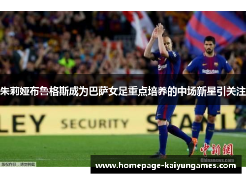 朱莉娅布鲁格斯成为巴萨女足重点培养的中场新星引关注