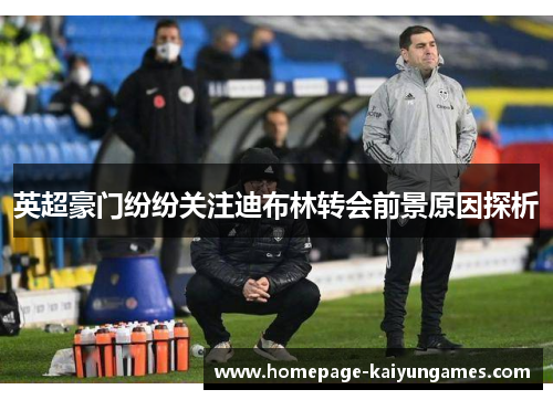 英超豪门纷纷关注迪布林转会前景原因探析