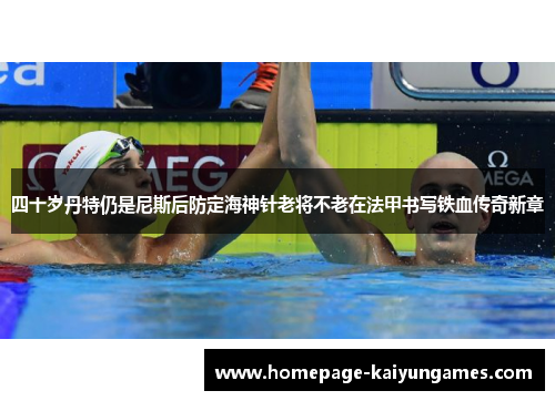 四十岁丹特仍是尼斯后防定海神针老将不老在法甲书写铁血传奇新章 四十岁丹特仍是尼斯后防定海神针老将不老在法甲书写铁血传奇新章