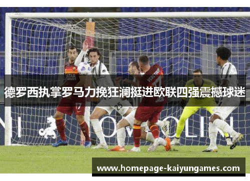 德罗西执掌罗马力挽狂澜挺进欧联四强震撼球迷 德罗西执掌罗马力挽狂澜挺进欧联四强震撼球迷